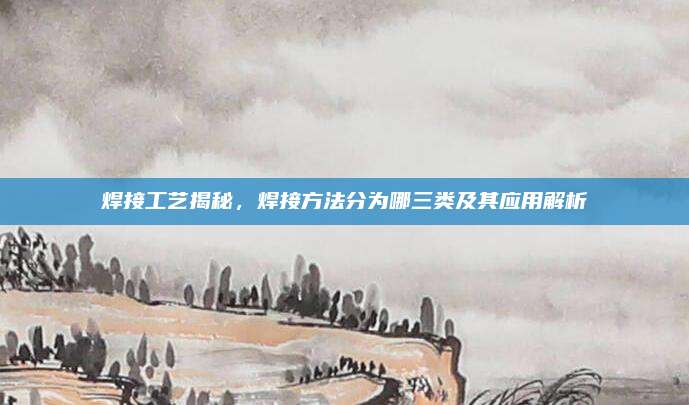 焊接工艺揭秘，焊接方法分为哪三类及其应用解析