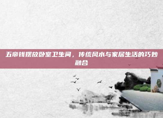 五帝钱摆放卧室卫生间，传统风水与家居生活的巧妙融合