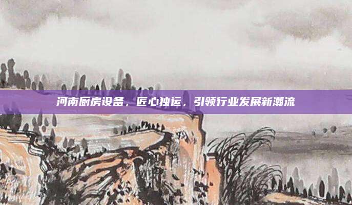 河南厨房设备，匠心独运，引领行业发展新潮流