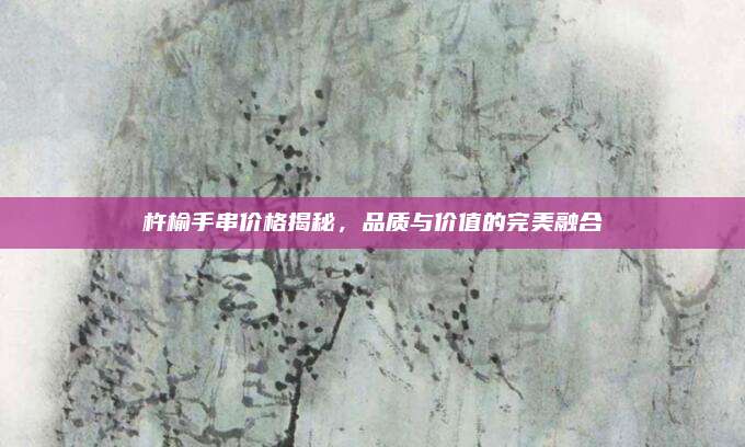 杵榆手串价格揭秘，品质与价值的完美融合