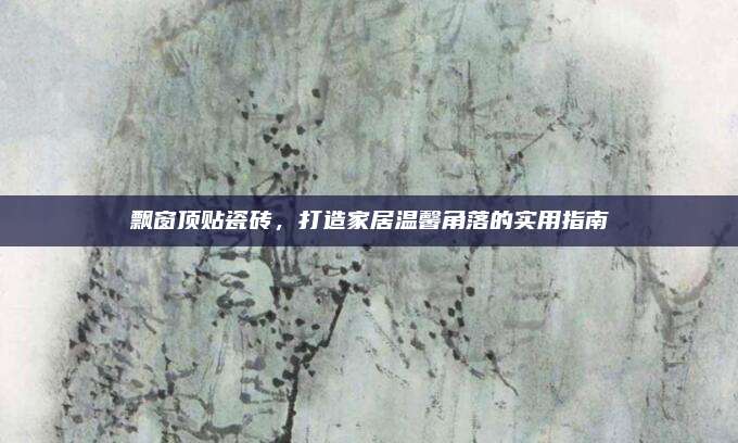 飘窗顶贴瓷砖，打造家居温馨角落的实用指南