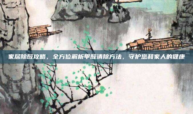家居除醛攻略，全方位解析甲醛清除方法，守护您和家人的健康