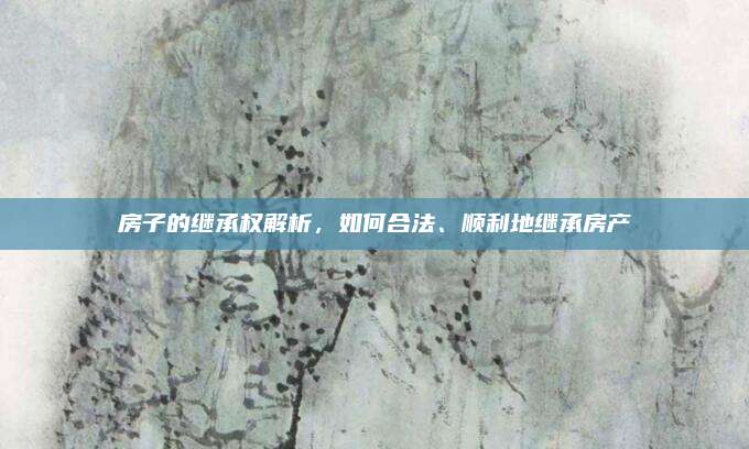 房子的继承权解析，如何合法、顺利地继承房产