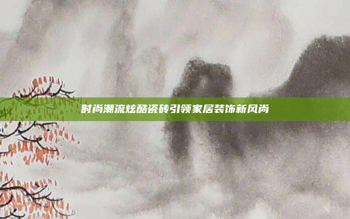 时尚潮流炫酷瓷砖引领家居装饰新风尚