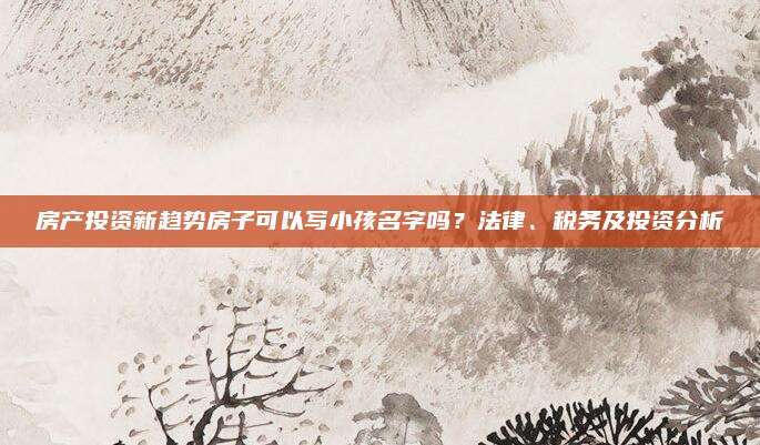 房产投资新趋势房子可以写小孩名字吗？法律、税务及投资分析