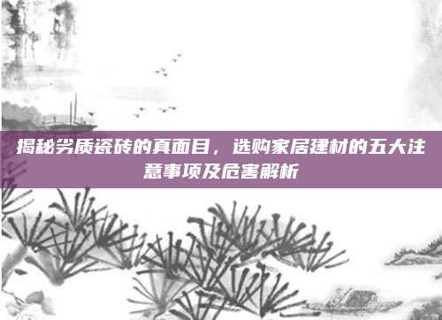 揭秘劣质瓷砖的真面目，选购家居建材的五大注意事项及危害解析