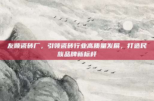 友顺瓷砖厂，引领瓷砖行业高质量发展，打造民族品牌新标杆