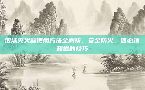泡沫灭火器使用方法全解析，安全防火，您必须知道的技巧
