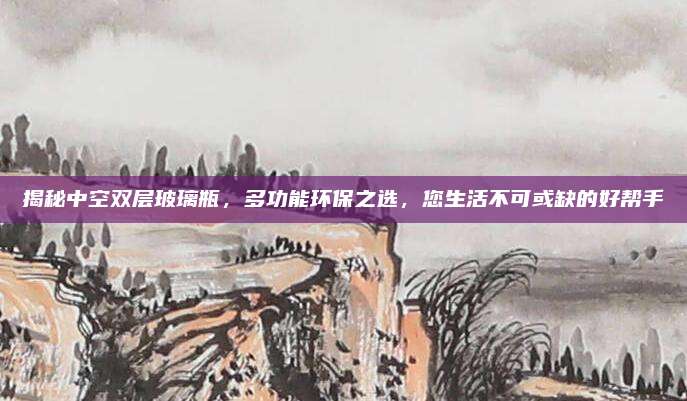 揭秘中空双层玻璃瓶，多功能环保之选，您生活不可或缺的好帮手