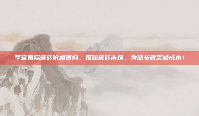 享誉国际瓷砖价格查询，揭秘瓷砖市场，为您节省装修成本！