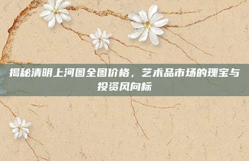 揭秘清明上河图全图价格，艺术品市场的瑰宝与投资风向标