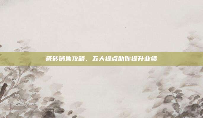 瓷砖销售攻略，五大提点助你提升业绩