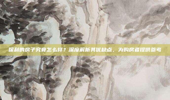 保利的房子究竟怎么样？深度解析其优缺点，为购房者提供参考