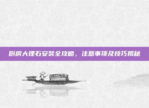厨房大理石安装全攻略，注意事项及技巧揭秘