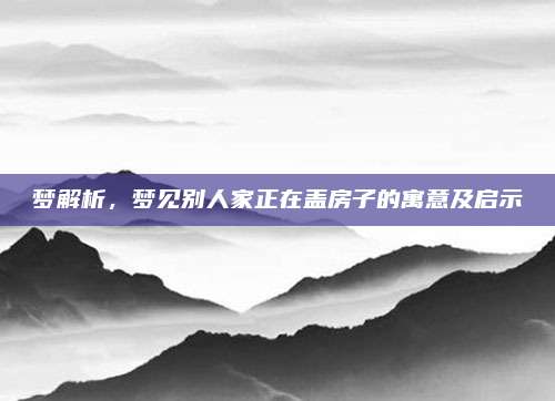 梦解析，梦见别人家正在盖房子的寓意及启示