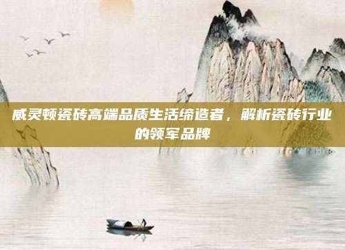 威灵顿瓷砖高端品质生活缔造者，解析瓷砖行业的领军品牌