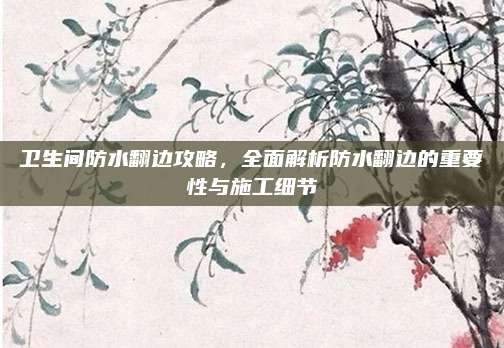 卫生间防水翻边攻略，全面解析防水翻边的重要性与施工细节