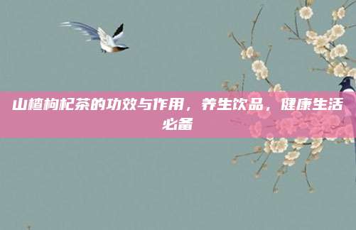 山楂枸杞茶的功效与作用，养生饮品，健康生活必备