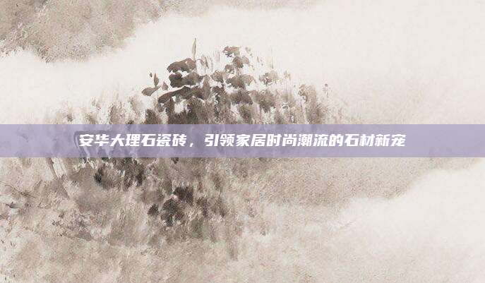 安华大理石瓷砖，引领家居时尚潮流的石材新宠