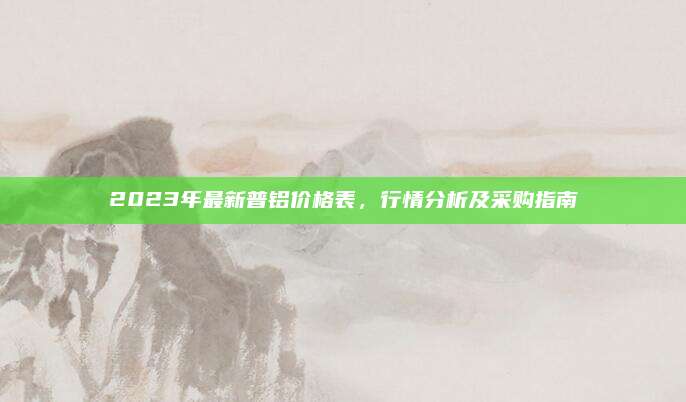 2023年最新普铝价格表，行情分析及采购指南