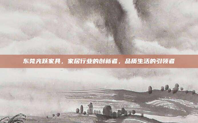 东莞光跃家具，家居行业的创新者，品质生活的引领者