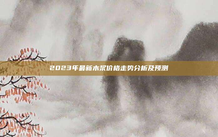 2023年最新木浆价格走势分析及预测