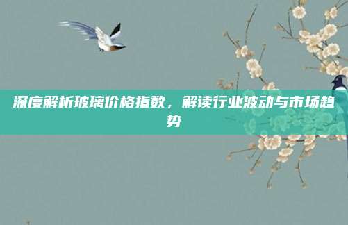 深度解析玻璃价格指数，解读行业波动与市场趋势