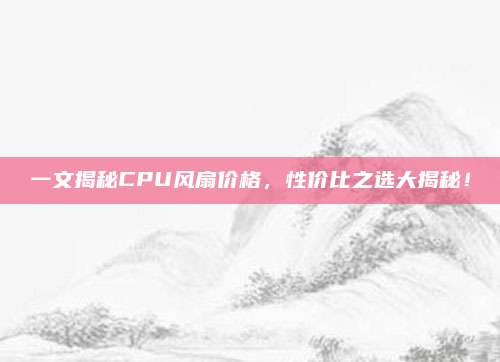 一文揭秘CPU风扇价格，性价比之选大揭秘！