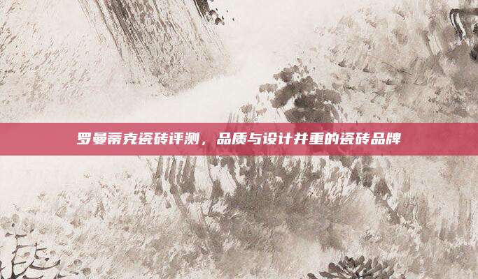 罗曼蒂克瓷砖评测，品质与设计并重的瓷砖品牌
