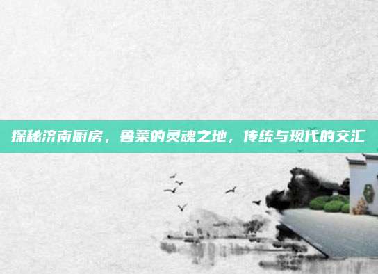 探秘济南厨房，鲁菜的灵魂之地，传统与现代的交汇