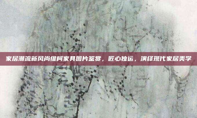 家居潮流新风尚维柯家具图片鉴赏，匠心独运，演绎现代家居美学