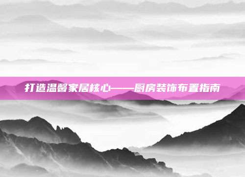 打造温馨家居核心——厨房装饰布置指南