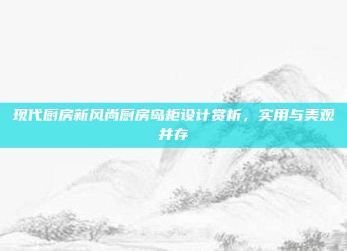 现代厨房新风尚厨房岛柜设计赏析，实用与美观并存