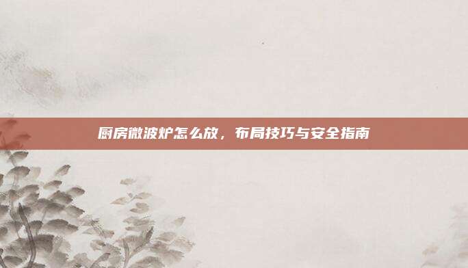 厨房微波炉怎么放，布局技巧与安全指南