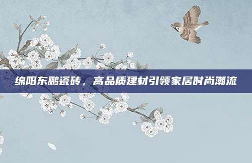 绵阳东鹏瓷砖，高品质建材引领家居时尚潮流