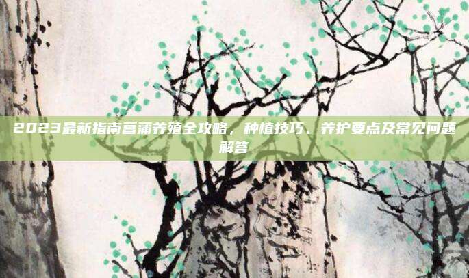 2023最新指南菖蒲养殖全攻略，种植技巧、养护要点及常见问题解答