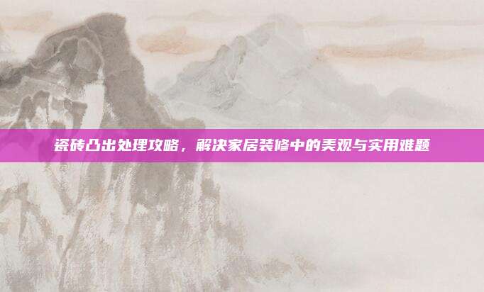 瓷砖凸出处理攻略，解决家居装修中的美观与实用难题