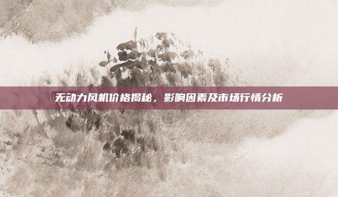 无动力风机价格揭秘，影响因素及市场行情分析