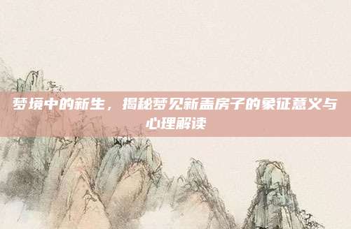 梦境中的新生，揭秘梦见新盖房子的象征意义与心理解读