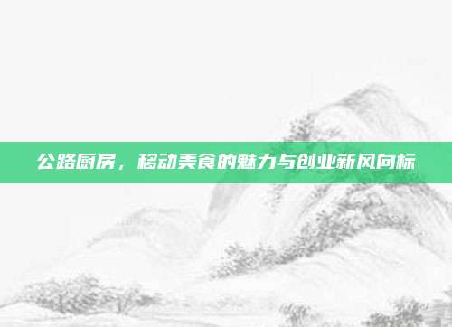 公路厨房，移动美食的魅力与创业新风向标