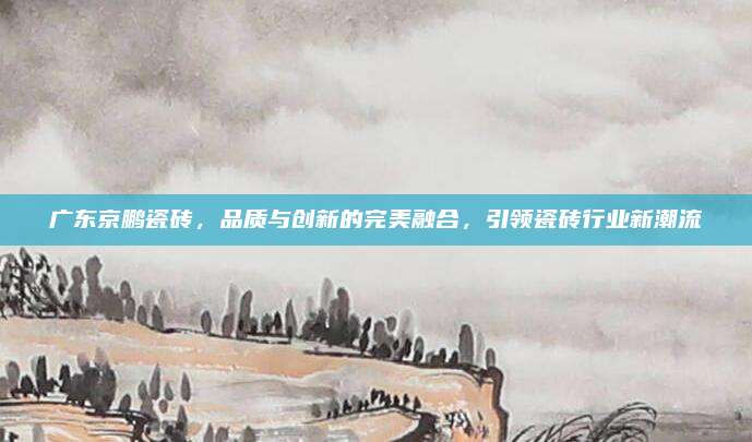 广东京鹏瓷砖，品质与创新的完美融合，引领瓷砖行业新潮流