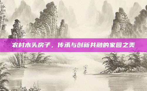农村木头房子，传承与创新共融的家园之美