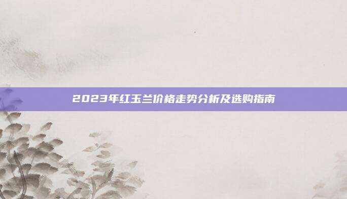 2023年红玉兰价格走势分析及选购指南