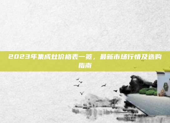 2023年集成灶价格表一览，最新市场行情及选购指南