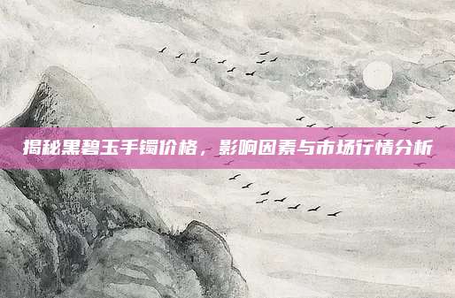 揭秘黑碧玉手镯价格，影响因素与市场行情分析