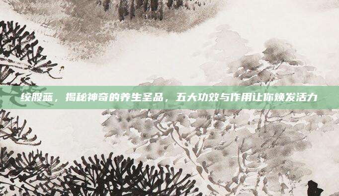 绞股蓝，揭秘神奇的养生圣品，五大功效与作用让你焕发活力