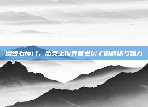 漫步石库门，感受上海弄堂老房子的韵味与魅力