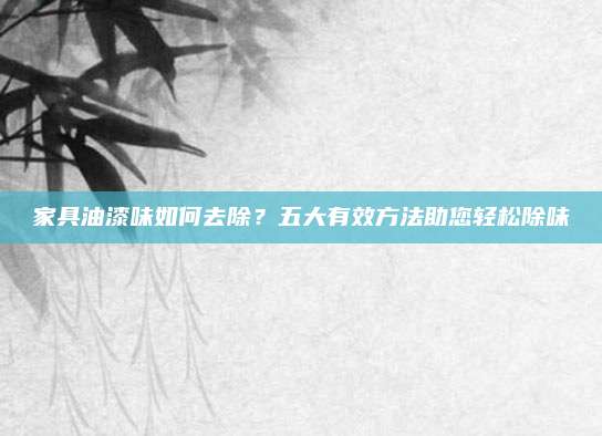 家具油漆味如何去除？五大有效方法助您轻松除味