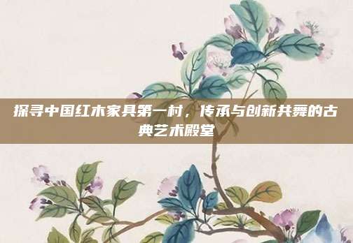 探寻中国红木家具第一村，传承与创新共舞的古典艺术殿堂