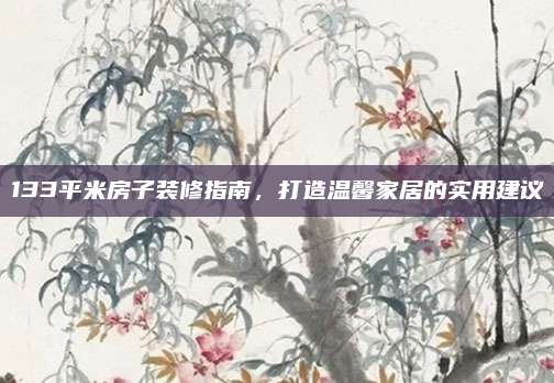 133平米房子装修指南，打造温馨家居的实用建议